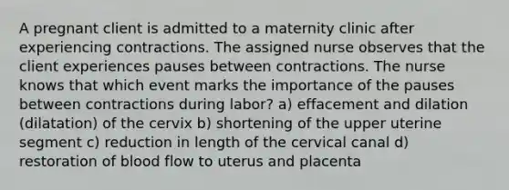 A pregnant client is admitted to a maternity clinic after experiencing contractions. The assigned nurse observes that the client experiences pauses between contractions. The nurse knows that which event marks the importance of the pauses between contractions during labor? a) effacement and dilation (dilatation) of the cervix b) shortening of the upper uterine segment c) reduction in length of the cervical canal d) restoration of blood flow to uterus and placenta