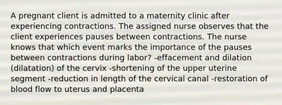 A pregnant client is admitted to a maternity clinic after experiencing contractions. The assigned nurse observes that the client experiences pauses between contractions. The nurse knows that which event marks the importance of the pauses between contractions during labor? -effacement and dilation (dilatation) of the cervix -shortening of the upper uterine segment -reduction in length of the cervical canal -restoration of blood flow to uterus and placenta