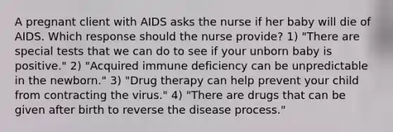 A pregnant client with AIDS asks the nurse if her baby will die of AIDS. Which response should the nurse provide? 1) "There are special tests that we can do to see if your unborn baby is positive." 2) "Acquired immune deficiency can be unpredictable in the newborn." 3) "Drug therapy can help prevent your child from contracting the virus." 4) "There are drugs that can be given after birth to reverse the disease process."