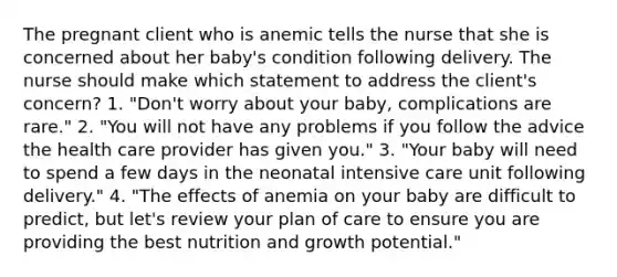 The pregnant client who is anemic tells the nurse that she is concerned about her baby's condition following delivery. The nurse should make which statement to address the client's concern? 1. "Don't worry about your baby, complications are rare." 2. "You will not have any problems if you follow the advice the health care provider has given you." 3. "Your baby will need to spend a few days in the neonatal intensive care unit following delivery." 4. "The effects of anemia on your baby are difficult to predict, but let's review your plan of care to ensure you are providing the best nutrition and growth potential."