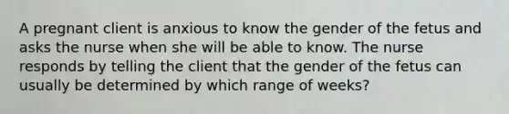 A pregnant client is anxious to know the gender of the fetus and asks the nurse when she will be able to know. The nurse responds by telling the client that the gender of the fetus can usually be determined by which range of weeks?