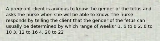 A pregnant client is anxious to know the gender of the fetus and asks the nurse when she will be able to know. The nurse responds by telling the client that the gender of the fetus can usually be determined by which range of weeks? 1. 6 to 8 2. 8 to 10 3. 12 to 16 4. 20 to 22