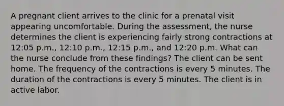 A pregnant client arrives to the clinic for a prenatal visit appearing uncomfortable. During the assessment, the nurse determines the client is experiencing fairly strong contractions at 12:05 p.m., 12:10 p.m., 12:15 p.m., and 12:20 p.m. What can the nurse conclude from these findings? The client can be sent home. The frequency of the contractions is every 5 minutes. The duration of the contractions is every 5 minutes. The client is in active labor.