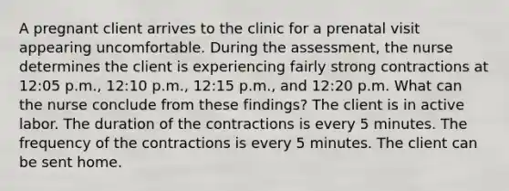 A pregnant client arrives to the clinic for a prenatal visit appearing uncomfortable. During the assessment, the nurse determines the client is experiencing fairly strong contractions at 12:05 p.m., 12:10 p.m., 12:15 p.m., and 12:20 p.m. What can the nurse conclude from these findings? The client is in active labor. The duration of the contractions is every 5 minutes. The frequency of the contractions is every 5 minutes. The client can be sent home.