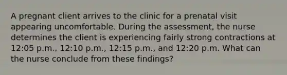 A pregnant client arrives to the clinic for a prenatal visit appearing uncomfortable. During the assessment, the nurse determines the client is experiencing fairly strong contractions at 12:05 p.m., 12:10 p.m., 12:15 p.m., and 12:20 p.m. What can the nurse conclude from these findings?