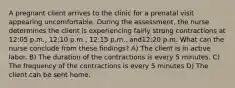 A pregnant client arrives to the clinic for a prenatal visit appearing uncomfortable. During the assessment, the nurse determines the client is experiencing fairly strong contractions at 12:05 p.m., 12:10 p.m., 12:15 p.m., and12:20 p.m. What can the nurse conclude from these findings? A) The client is in active labor. B) The duration of the contractions is every 5 minutes. C) The frequency of the contractions is every 5 minutes D) The client can be sent home.