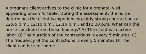 A pregnant client arrives to the clinic for a prenatal visit appearing uncomfortable. During the assessment, the nurse determines the client is experiencing fairly strong contractions at 12:05 p.m., 12:10 p.m., 12:15 p.m., and12:20 p.m. What can the nurse conclude from these findings? A) The client is in active labor. B) The duration of the contractions is every 5 minutes. C) The frequency of the contractions is every 5 minutes D) The client can be sent home.