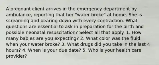 A pregnant client arrives in the emergency department by ambulance, reporting that her "water broke" at home. She is screaming and bearing down with every contraction. What questions are essential to ask in preparation for the birth and possible neonatal resuscitation? Select all that apply. 1. How many babies are you expecting? 2. What color was the fluid when your water broke? 3. What drugs did you take in the last 4 hours? 4. When is your due date? 5. Who is your health care provider?