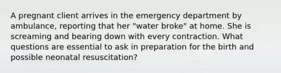 A pregnant client arrives in the emergency department by ambulance, reporting that her "water broke" at home. She is screaming and bearing down with every contraction. What questions are essential to ask in preparation for the birth and possible neonatal resuscitation?