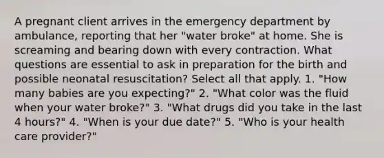 A pregnant client arrives in the emergency department by ambulance, reporting that her "water broke" at home. She is screaming and bearing down with every contraction. What questions are essential to ask in preparation for the birth and possible neonatal resuscitation? Select all that apply. 1. "How many babies are you expecting?" 2. "What color was the fluid when your water broke?" 3. "What drugs did you take in the last 4 hours?" 4. "When is your due date?" 5. "Who is your health care provider?"