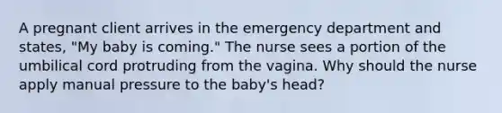 A pregnant client arrives in the emergency department and states, "My baby is coming." The nurse sees a portion of the umbilical cord protruding from the vagina. Why should the nurse apply manual pressure to the baby's head?