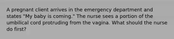 A pregnant client arrives in the emergency department and states "My baby is coming." The nurse sees a portion of the umbilical cord protruding from the vagina. What should the nurse do first?