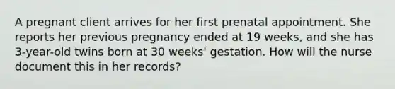 A pregnant client arrives for her first prenatal appointment. She reports her previous pregnancy ended at 19 weeks, and she has 3-year-old twins born at 30 weeks' gestation. How will the nurse document this in her records?