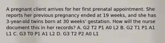 A pregnant client arrives for her first prenatal appointment. She reports her previous pregnancy ended at 19 weeks, and she has 3-year-old twins born at 30 weeks' gestation. How will the nurse document this in her records? A. G2 T2 P1 A0 L2 B. G2 T1 P1 A1 L1 C. G3 T0 P1 A1 L2 D. G3 T2 P2 A0 L1