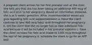 A pregnant client arrives for her first prenatal visit at the clinic. She tells you that she has been taking an additional 400 mcg of folic acid prior to her pregnancy. Based on information obtained, she is at 8 weeks gestation. What recommendation would you give regarding folic acid supplementation a. Have the client continue to take 400 mcg folicc acid throughout her pregnancy b. tell the client that she no longer has to take additional folic acid because it will be included in her prenatal vitamins c. have the client increase her folic acid intake to 1000 mcg throughout the rest of her pregnancy d. schedule the client to go for an AFP test