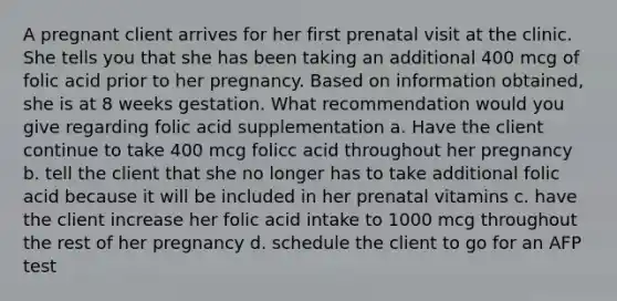 A pregnant client arrives for her first prenatal visit at the clinic. She tells you that she has been taking an additional 400 mcg of folic acid prior to her pregnancy. Based on information obtained, she is at 8 weeks gestation. What recommendation would you give regarding folic acid supplementation a. Have the client continue to take 400 mcg folicc acid throughout her pregnancy b. tell the client that she no longer has to take additional folic acid because it will be included in her prenatal vitamins c. have the client increase her folic acid intake to 1000 mcg throughout the rest of her pregnancy d. schedule the client to go for an AFP test