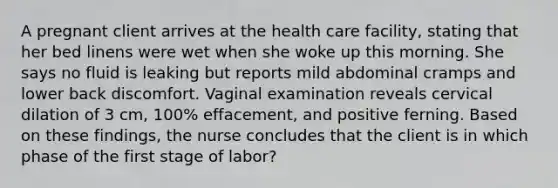 A pregnant client arrives at the health care facility, stating that her bed linens were wet when she woke up this morning. She says no fluid is leaking but reports mild abdominal cramps and lower back discomfort. Vaginal examination reveals cervical dilation of 3 cm, 100% effacement, and positive ferning. Based on these findings, the nurse concludes that the client is in which phase of the first stage of labor?