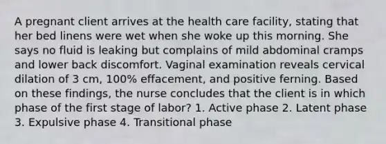 A pregnant client arrives at the health care facility, stating that her bed linens were wet when she woke up this morning. She says no fluid is leaking but complains of mild abdominal cramps and lower back discomfort. Vaginal examination reveals cervical dilation of 3 cm, 100% effacement, and positive ferning. Based on these findings, the nurse concludes that the client is in which phase of the first stage of labor? 1. Active phase 2. Latent phase 3. Expulsive phase 4. Transitional phase