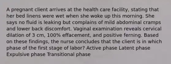 A pregnant client arrives at the health care facility, stating that her bed linens were wet when she woke up this morning. She says no fluid is leaking but complains of mild abdominal cramps and lower back discomfort. Vaginal examination reveals cervical dilation of 3 cm, 100% effacement, and positive ferning. Based on these findings, the nurse concludes that the client is in which phase of the first stage of labor? Active phase Latent phase Expulsive phase Transitional phase