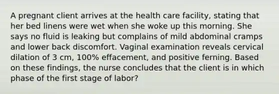 A pregnant client arrives at the health care facility, stating that her bed linens were wet when she woke up this morning. She says no fluid is leaking but complains of mild abdominal cramps and lower back discomfort. Vaginal examination reveals cervical dilation of 3 cm, 100% effacement, and positive ferning. Based on these findings, the nurse concludes that the client is in which phase of the first stage of labor?