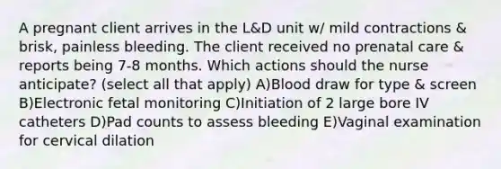 A pregnant client arrives in the L&D unit w/ mild contractions & brisk, painless bleeding. The client received no prenatal care & reports being 7-8 months. Which actions should the nurse anticipate? (select all that apply) A)Blood draw for type & screen B)Electronic fetal monitoring C)Initiation of 2 large bore IV catheters D)Pad counts to assess bleeding E)Vaginal examination for cervical dilation