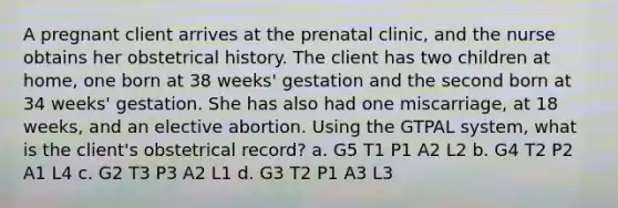 A pregnant client arrives at the prenatal clinic, and the nurse obtains her obstetrical history. The client has two children at home, one born at 38 weeks' gestation and the second born at 34 weeks' gestation. She has also had one miscarriage, at 18 weeks, and an elective abortion. Using the GTPAL system, what is the client's obstetrical record? a. G5 T1 P1 A2 L2 b. G4 T2 P2 A1 L4 c. G2 T3 P3 A2 L1 d. G3 T2 P1 A3 L3