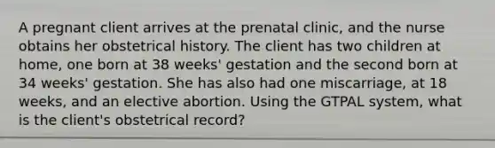 A pregnant client arrives at the prenatal clinic, and the nurse obtains her obstetrical history. The client has two children at home, one born at 38 weeks' gestation and the second born at 34 weeks' gestation. She has also had one miscarriage, at 18 weeks, and an elective abortion. Using the GTPAL system, what is the client's obstetrical record?