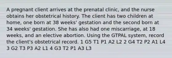 A pregnant client arrives at the prenatal clinic, and the nurse obtains her obstetrical history. The client has two children at home, one born at 38 weeks' gestation and the second born at 34 weeks' gestation. She has also had one miscarriage, at 18 weeks, and an elective abortion. Using the GTPAL system, record the client's obstetrical record. 1 G5 T1 P1 A2 L2 2 G4 T2 P2 A1 L4 3 G2 T3 P3 A2 L1 4 G3 T2 P1 A3 L3