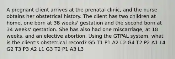 A pregnant client arrives at the prenatal clinic, and the nurse obtains her obstetrical history. The client has two children at home, one born at 38 weeks' gestation and the second born at 34 weeks' gestation. She has also had one miscarriage, at 18 weeks, and an elective abortion. Using the GTPAL system, what is the client's obstetrical record? G5 T1 P1 A2 L2 G4 T2 P2 A1 L4 G2 T3 P3 A2 L1 G3 T2 P1 A3 L3