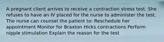 A pregnant client arrives to receive a contraction stress test. She refuses to have an IV placed for the nurse to administer the test. The nurse can counsel the patient to: Reschedule her appointment Monitor for Braxton Hicks contractions Perform nipple stimulation Explain the reason for the test