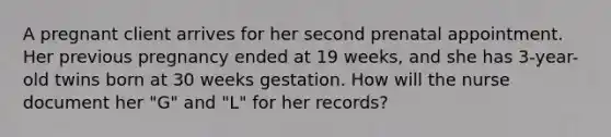 A pregnant client arrives for her second prenatal appointment. Her previous pregnancy ended at 19 weeks, and she has 3-year-old twins born at 30 weeks gestation. How will the nurse document her "G" and "L" for her records?