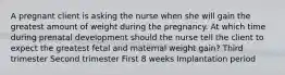 A pregnant client is asking the nurse when she will gain the greatest amount of weight during the pregnancy. At which time during prenatal development should the nurse tell the client to expect the greatest fetal and maternal weight gain? Third trimester Second trimester First 8 weeks Implantation period