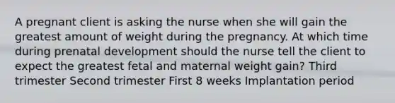 A pregnant client is asking the nurse when she will gain the greatest amount of weight during the pregnancy. At which time during prenatal development should the nurse tell the client to expect the greatest fetal and maternal weight gain? Third trimester Second trimester First 8 weeks Implantation period