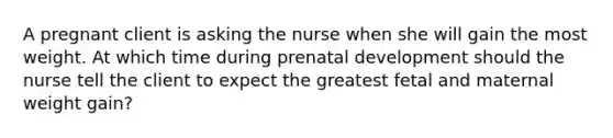 A pregnant client is asking the nurse when she will gain the most weight. At which time during prenatal development should the nurse tell the client to expect the greatest fetal and maternal weight gain?