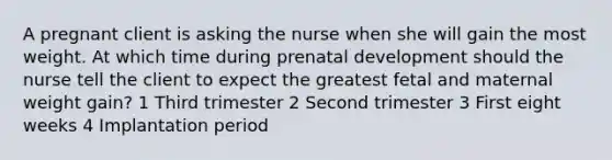 A pregnant client is asking the nurse when she will gain the most weight. At which time during prenatal development should the nurse tell the client to expect the greatest fetal and maternal weight gain? 1 Third trimester 2 Second trimester 3 First eight weeks 4 Implantation period