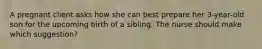 A pregnant client asks how she can best prepare her 3-year-old son for the upcoming birth of a sibling. The nurse should make which suggestion?