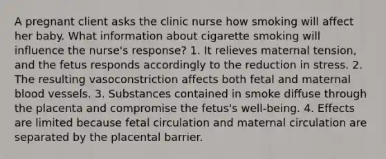 A pregnant client asks the clinic nurse how smoking will affect her baby. What information about cigarette smoking will influence the nurse's response? 1. It relieves maternal tension, and the fetus responds accordingly to the reduction in stress. 2. The resulting vasoconstriction affects both fetal and maternal blood vessels. 3. Substances contained in smoke diffuse through the placenta and compromise the fetus's well-being. 4. Effects are limited because fetal circulation and maternal circulation are separated by the placental barrier.