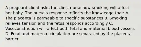 A pregnant client asks the clinic nurse how smoking will affect her baby. The nurse's response reflects the knowledge that: A. The placenta is permeable to specific substances B. Smoking relieves tension and the fetus responds accordingly C. Vasoconstriction will affect both fetal and maternal <a href='https://www.questionai.com/knowledge/kZJ3mNKN7P-blood-vessels' class='anchor-knowledge'>blood vessels</a> D. Fetal and maternal circulation are separated by the placental barrier