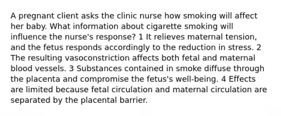 A pregnant client asks the clinic nurse how smoking will affect her baby. What information about cigarette smoking will influence the nurse's response? 1 It relieves maternal tension, and the fetus responds accordingly to the reduction in stress. 2 The resulting vasoconstriction affects both fetal and maternal <a href='https://www.questionai.com/knowledge/kZJ3mNKN7P-blood-vessels' class='anchor-knowledge'>blood vessels</a>. 3 Substances contained in smoke diffuse through the placenta and compromise the fetus's well-being. 4 Effects are limited because fetal circulation and maternal circulation are separated by the placental barrier.