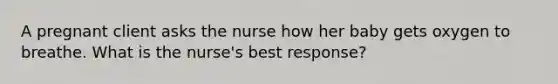 A pregnant client asks the nurse how her baby gets oxygen to breathe. What is the nurse's best response?