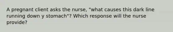 A pregnant client asks the nurse, "what causes this dark line running down y stomach"? Which response will the nurse provide?