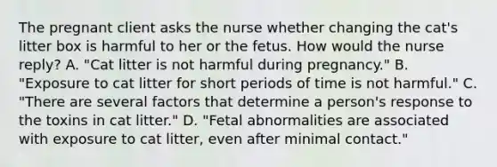 The pregnant client asks the nurse whether changing the cat's litter box is harmful to her or the fetus. How would the nurse reply? A. "Cat litter is not harmful during pregnancy." B. "Exposure to cat litter for short periods of time is not harmful." C. "There are several factors that determine a person's response to the toxins in cat litter." D. "Fetal abnormalities are associated with exposure to cat litter, even after minimal contact."