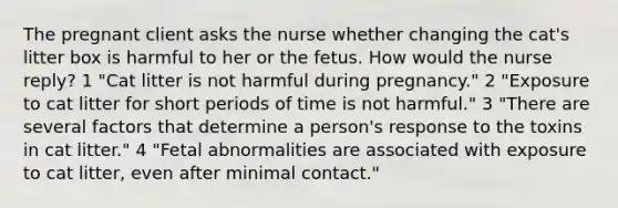 The pregnant client asks the nurse whether changing the cat's litter box is harmful to her or the fetus. How would the nurse reply? 1 "Cat litter is not harmful during pregnancy." 2 "Exposure to cat litter for short periods of time is not harmful." 3 "There are several factors that determine a person's response to the toxins in cat litter." 4 "Fetal abnormalities are associated with exposure to cat litter, even after minimal contact."