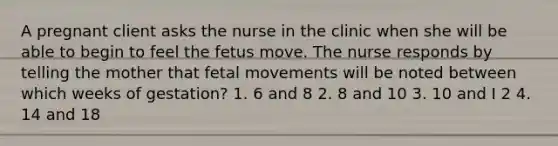 A pregnant client asks the nurse in the clinic when she will be able to begin to feel the fetus move. The nurse responds by telling the mother that fetal movements will be noted between which weeks of gestation? 1. 6 and 8 2. 8 and 10 3. 10 and I 2 4. 14 and 18