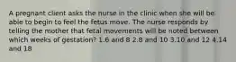 A pregnant client asks the nurse in the clinic when she will be able to begin to feel the fetus move. The nurse responds by telling the mother that fetal movements will be noted between which weeks of gestation? 1.6 and 8 2.8 and 10 3.10 and 12 4.14 and 18