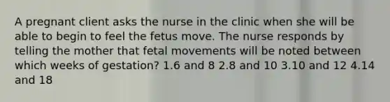 A pregnant client asks the nurse in the clinic when she will be able to begin to feel the fetus move. The nurse responds by telling the mother that fetal movements will be noted between which weeks of gestation? 1.6 and 8 2.8 and 10 3.10 and 12 4.14 and 18