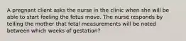 A pregnant client asks the nurse in the clinic when she will be able to start feeling the fetus move. The nurse responds by telling the mother that fetal measurements will be noted between which weeks of gestation?