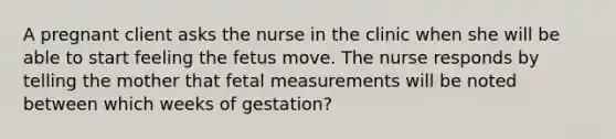 A pregnant client asks the nurse in the clinic when she will be able to start feeling the fetus move. The nurse responds by telling the mother that fetal measurements will be noted between which weeks of gestation?