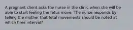 A pregnant client asks the nurse in the clinic when she will be able to start feeling the fetus move. The nurse responds by telling the mother that fetal movements should be noted at which time interval?