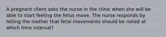 A pregnant client asks the nurse in the clinic when she will be able to start feeling the fetus move. The nurse responds by telling the mother that fetal movements should be noted at which time interval?